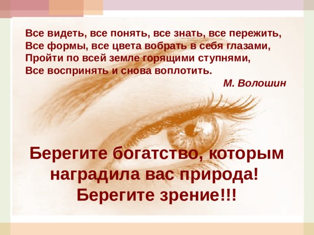 Все видеть, все понять, все знать, все пережить, Все формы, все цвета вобрать в себя глазами, Пройти по всей земле горящими ступнями, Все воспринять и снова воплотить. М. Волошин Берегите богатство, которым наградила вас природа! Берегите зрение!!!  