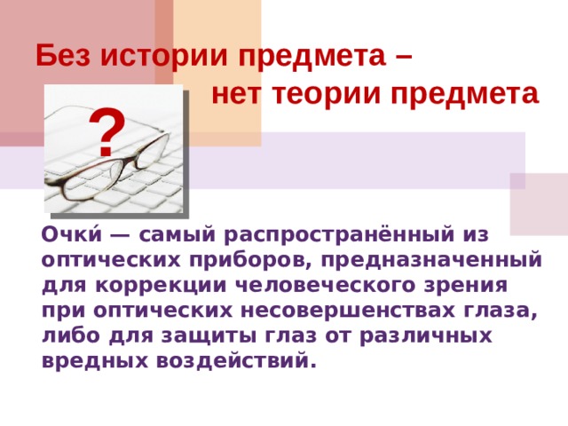 Без истории предмета –  нет теории предмета ? Очки́ — самый распространённый из оптических приборов, предназначенный для коррекции человеческого зрения при оптических несовершенствах глаза, либо для защиты глаз от различных вредных воздействий.   