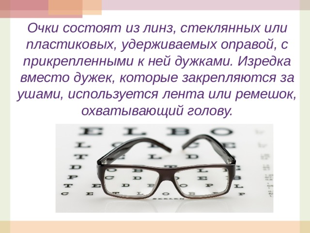 Очки состоят из линз, стеклянных или пластиковых, удерживаемых оправой, с прикрепленными к ней дужками. Изредка вместо дужек, которые закрепляются за ушами, используется лента или ремешок, охватывающий голову.  