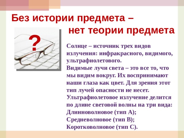 Без истории предмета –  нет теории предмета ? Солнце – источник трех видов излучения: инфракрасного, видимого, ультрафиолетового. Видимые лучи света – это все то, что мы видим вокруг. Их воспринимают наши глаза как цвет. Для зрения этот тип лучей опасности не несет. Ультрафиолетовое излучение делится по длине световой волны на три вида: Длинноволновое (тип А); Средневолновое (тип В); Коротковолновое (тип С).  