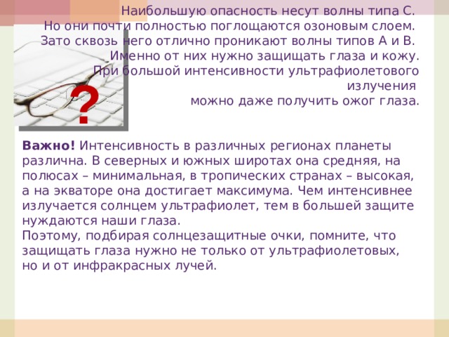 Наибольшую опасность несут волны типа С. Но они почти полностью поглощаются озоновым слоем. Зато сквозь него отлично проникают волны типов А и В. Именно от них нужно защищать глаза и кожу.  При большой интенсивности ультрафиолетового излучения можно даже получить ожог глаза.   Важно!  Интенсивность в различных регионах планеты различна. В северных и южных широтах она средняя, на полюсах – минимальная, в тропических странах – высокая, а на экваторе она достигает максимума. Чем интенсивнее излучается солнцем ультрафиолет, тем в большей защите нуждаются наши глаза. Поэтому, подбирая солнцезащитные очки, помните, что защищать глаза нужно не только от ультрафиолетовых, но и от инфракрасных лучей. ?  