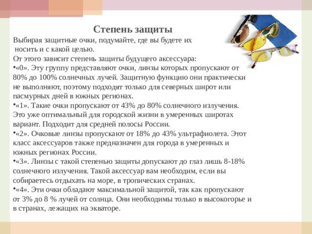 Степень защиты Выбирая защитные очки, подумайте, где вы будете их  носить и с какой целью. От этого зависит степень защиты будущего аксессуара: «0». Эту группу представляют очки, линзы которых пропускают от 80% до 100% солнечных лучей. Защитную функцию они практически не выполняют, поэтому подходят только для северных широт или пасмурных дней в южных регионах. «1». Такие очки пропускают от 43% до 80% солнечного излучения. Это уже оптимальный для городской жизни в умеренных широтах вариант. Подходит для средней полосы России. «2». Очковые линзы пропускают от 18% до 43% ультрафиолета. Этот класс аксессуаров также предназначен для города в умеренных и южных регионах России. «3». Линзы с такой степенью защиты допускают до глаз лишь 8-18% солнечного излучения. Такой аксессуар вам необходим, если вы собираетесь отдыхать на море, в тропических странах. «4». Эти очки обладают максимальной защитой, так как пропускают от 3% до 8 % лучей от солнца. Они необходимы только в высокогорье и в странах, лежащих на экваторе. 