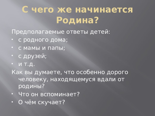 С чего же начинается Родина? Предполагаемые ответы детей: с родного дома; с мамы и папы; с друзей; и т.д. Как вы думаете, что особенно дорого человеку, находящемуся вдали от родины? Что он вспоминает? О чём скучает? 
