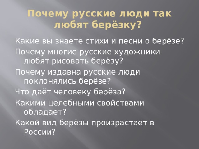 Почему русские люди так любят берёзку? Какие вы знаете стихи и песни о берёзе? Почему многие русские художники любят рисовать берёзу? Почему издавна русские люди поклонялись берёзе? Что даёт человеку берёза? Какими целебными свойствами обладает? Какой вид берёзы произрастает в России? 