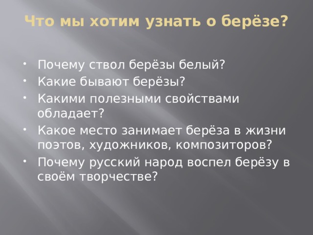 Что мы хотим узнать о берёзе?   Почему ствол берёзы белый? Какие бывают берёзы? Какими полезными свойствами обладает? Какое место занимает берёза в жизни поэтов, художников, композиторов? Почему русский народ воспел берёзу в своём творчестве? 