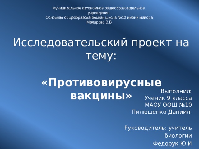 Муниципальное автономное общеобразовательное  учреждение Основная общеобразовательная школа №10 имени майора Малярова В.В Исследовательский проект на  тему: «Противовирусные вакцины » Выполнил: Ученик 9 класса МАОУ ООШ №10 Пилюшенко Даниил Руководитель: учитель биологии Федорук Ю.И . 