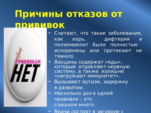 Причины отказов от  прививок Считают, что такие заболевания, как корь, дифтерия и полиомиелит были полностью искоренены или протекают не  тяжело. Вакцины содержат «яды», которые отравляют нервную систему, а также излишне «нагружают  иммунитет». Вызывают аутизм, задержку в  развитии. Несколько доз в одной прививке –  это слишком  много. Врачи состоят в заговоре с фармацевтическими  компаниями. Мнение друзей и  родственников представляется более авторитетным,  чем слова  медработника. 