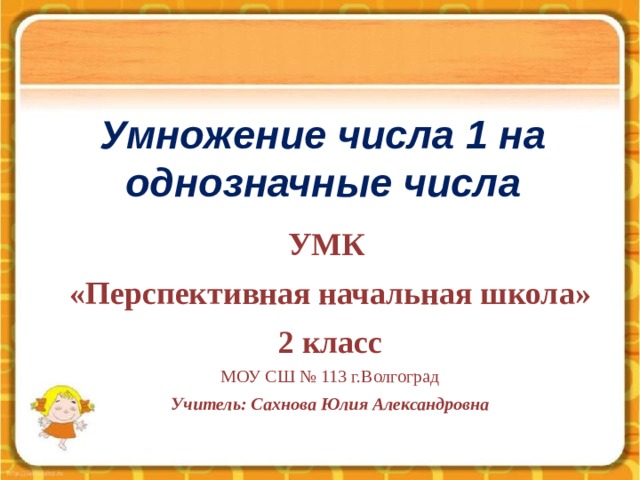 Умножение числа 1 на однозначные числа УМК «Перспективная начальная школа» 2 класс МОУ СШ № 113 г.Волгоград Учитель: Сахнова Юлия Александровна  