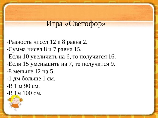 Игра «Светофор»   -Разность чисел 12 и 8 равна 2. -Сумма чисел 8 и 7 равна 15. -Если 10 увеличить на 6, то получится 16. -Если 15 уменьшить на 7, то получится 9. -8 меньше 12 на 5. -1 дм больше 1 см. -В 1 м 90 см. -В 1м 100 см. 