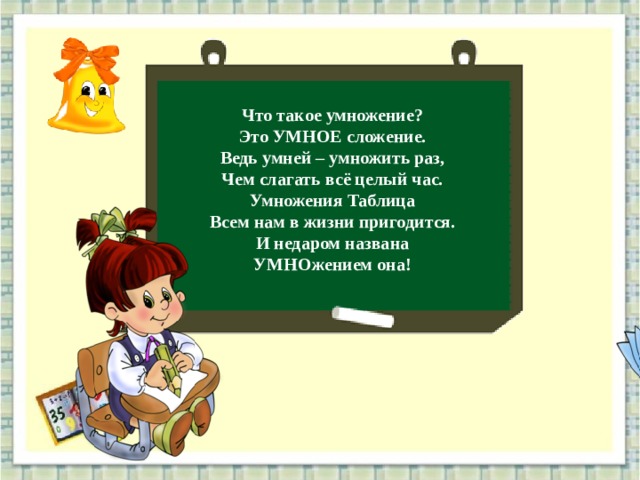 Что такое умножение? Это УМНОЕ сложение. Ведь умней – умножить раз, Чем слагать всё целый час. Умножения Таблица Всем нам в жизни пригодится. И недаром названа УМНОжением она! 