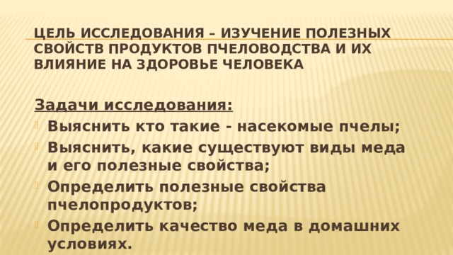 Цель исследования – изучение полезных свойств продуктов пчеловодства и их влияние на здоровье человека Задачи исследования: Выяснить кто такие - насекомые пчелы; Выяснить, какие существуют виды меда и его полезные свойства; Определить полезные свойства пчелопродуктов; Определить качество меда в домашних условиях. 