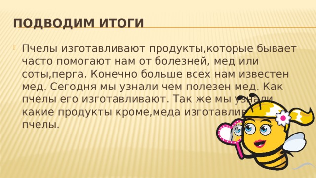 Подводим итоги Пчелы изготавливают продукты,которые бывает часто помогают нам от болезней, мед или соты,перга. Конечно больше всех нам известен мед. Сегодня мы узнали чем полезен мед. Как пчелы его изготавливают. Так же мы узнали какие продукты кроме,меда изготавливают пчелы. 