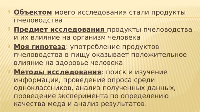 Объектом  моего исследования стали продукты пчеловодства Предмет исследования продукты пчеловодства и их влияние на организм человека Моя гипотеза : употребление продуктов пчеловодства в пищу оказывает положительное влияние на здоровье человека Методы исследования : поиск и изучение информации, проведение опроса среди одноклассников, анализ полученных данных, проведение эксперимента по определению качества меда и анализ результатов. 