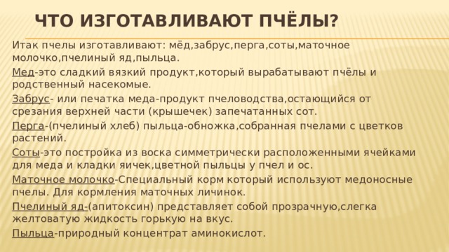 Что изготавливают пчёлы? Итак пчелы изготавливают: мёд,забрус,перга,соты,маточное молочко,пчелиный яд,пыльца. Мед -это сладкий вязкий продукт,который вырабатывают пчёлы и родственный насекомые. Забрус - или печатка меда-продукт пчеловодства,остающийся от срезания верхней части (крышечек) запечатанных сот. Перга -(пчелиный хлеб) пыльца-обножка,собранная пчелами с цветков растений. Соты -это постройка из воска симметрически расположенными ячейками для меда и кладки яичек,цветной пыльцы у пчел и ос. Маточное молочко -Специальный корм который используют медоносные пчелы. Для кормления маточных личинок. Пчелиный яд- (апитоксин) представляет собой прозрачную,слегка желтоватую жидкость горькую на вкус. Пыльца -природный концентрат аминокислот. 