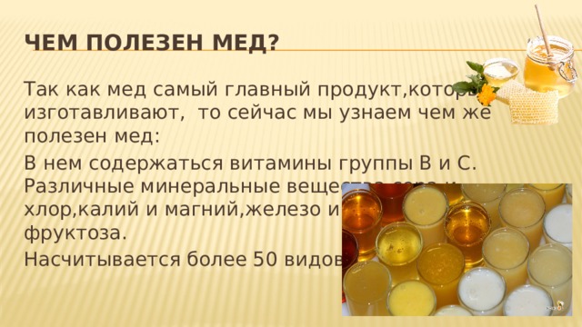 Чем полезен мед? Так как мед самый главный продукт,который пчелы изготавливают, то сейчас мы узнаем чем же полезен мед: В нем содержаться витамины группы B и C. Различные минеральные вещества сера и хлор,калий и магний,железо и глюкоза,белок и фруктоза. Насчитывается более 50 видов меда 