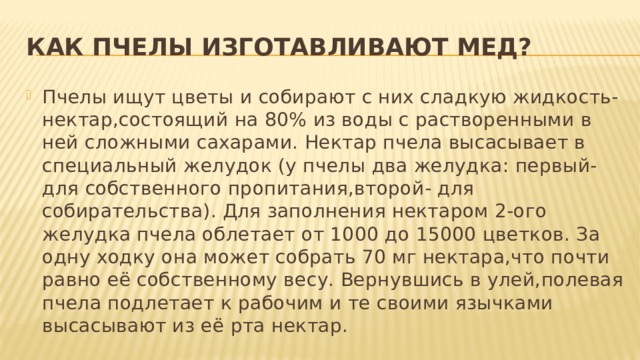 Как пчелы изготавливают мед? Пчелы ищут цветы и собирают с них сладкую жидкость-нектар,состоящий на 80% из воды с растворенными в ней сложными сахарами. Нектар пчела высасывает в специальный желудок (у пчелы два желудка: первый- для собственного пропитания,второй- для собирательства). Для заполнения нектаром 2-ого желудка пчела облетает от 1000 до 15000 цветков. За одну ходку она может собрать 70 мг нектара,что почти равно её собственному весу. Вернувшись в улей,полевая пчела подлетает к рабочим и те своими язычками высасывают из её рта нектар. 
