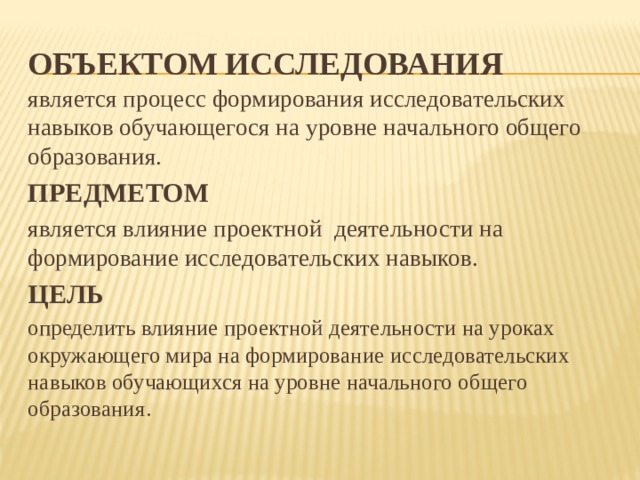 ОбъектОМ исследования является процесс формирования исследовательских навыков обучающегося на уровне начального общего образования. ПРЕДМЕТОМ является влияние проектной деятельности на формирование исследовательских навыков. ЦЕЛЬ  определить влияние проектной деятельности на уроках окружающего мира на формирование  исследовательских навыков обучающихся на уровне начального общего образования . 