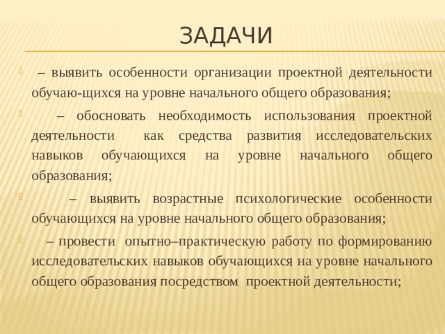 ЗАДАЧИ – выявить особенности организации проектной деятельности обучаю-щихся на уровне начального общего образования; – обосновать необходимость использования проектной деятельности как средства развития исследовательских навыков обучающихся на уровне начального общего образования; – выявить возрастные психологические особенности обучающихся на уровне начального общего образования; – провести опытно–практическую работу по формированию исследовательских навыков обучающихся на уровне начального общего образования посредством проектной деятельности; 