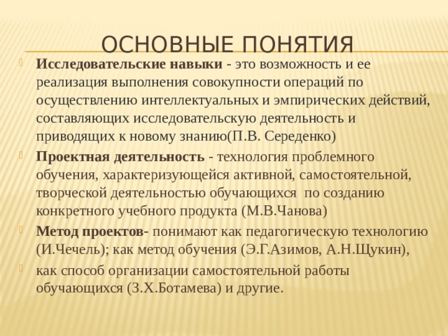 ОСНОВНЫЕ ПОНЯТИЯ Исследовательские навыки  - это возможность и ее реализация выполнения совокупности операций по осуществлению интеллектуальных и эмпирических действий, составляющих исследовательскую деятельность и приводящих к новому знанию(П.В. Середенко) Проектная деятельность - технология проблемного обучения, характеризующейся активной, самостоятельной, творческой деятельностью обучающихся по созданию конкретного учебного продукта (М.В.Чанова) Метод проектов- понимают как педагогическую технологию (И.Чечель); как метод обучения (Э.Г.Азимов, А.Н.Щукин), как способ организации самостоятельной работы обучающихся (З.Х.Ботамева) и другие. 