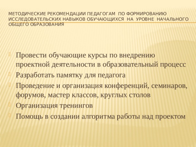 Методические рекомендации педагогам по формированию исследовательских навыков обучающихся на уровне начального общего образования Провести обучающие курсы по внедрению проектной деятельности в образовательный процесс Разработать памятку для педагога Проведение и организация конференций, семинаров, форумов, мастер классов, круглых столов Организация тренингов Помощь в создании алгоритма работы над проектом 