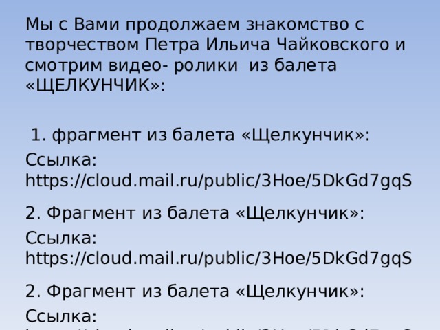 Мы с Вами продолжаем знакомство с творчеством Петра Ильича Чайковского и смотрим видео- ролики из балета «ЩЕЛКУНЧИК»:  1. фрагмент из балета «Щелкунчик»: Ссылка: https://cloud.mail.ru/public/3Hoe/5DkGd7gqS 2. Фрагмент из балета «Щелкунчик»: Ссылка: https://cloud.mail.ru/public/3Hoe/5DkGd7gqS 2. Фрагмент из балета «Щелкунчик»: Ссылка: https://cloud.mail.ru/public/3Hoe/5DkGd7gqS 