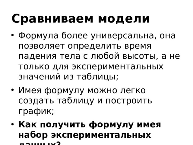 Сравниваем модели Формула более универсальна, она позволяет определить время падения тела с любой высоты, а не только для экспериментальных значений из таблицы; Имея формулу можно легко создать таблицу и построить график; Как получить формулу имея набор экспериментальных данных? 