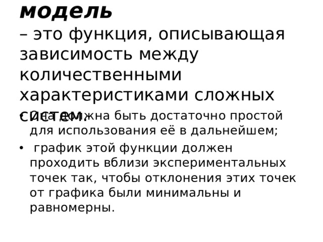 Регрессионная модель  – это функция, описывающая зависимость между количественными характеристиками сложных систем.   Она должна быть достаточно простой для использования её в дальнейшем;  график этой функции должен проходить вблизи экспериментальных точек так, чтобы отклонения этих точек от графика были минимальны и равномерны. 