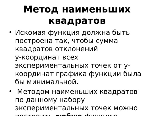 Метод наименьших квадратов Искомая функция должна быть построена так, чтобы сумма квадратов отклонений  y-координат всех экспериментальных точек от у-координат графика функции была бы минимальной.  Методом наименьших квадратов по данному набору экспериментальных точек можно построить любую функцию. 