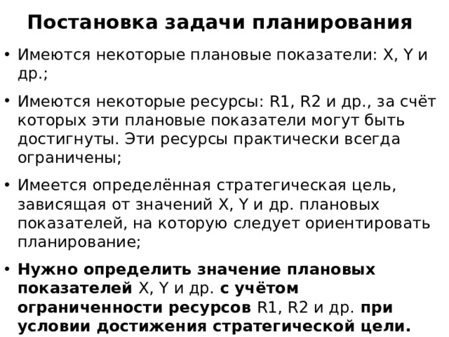 Постановка задачи планирования Имеются некоторые плановые показатели: X, Y и др.; Имеются некоторые ресурсы: R1, R2 и др., за счёт которых эти плановые показатели могут быть достигнуты. Эти ресурсы практически всегда ограничены; Имеется определённая стратегическая цель, зависящая от значений X, Y и др. плановых показателей, на которую следует ориентировать планирование; Нужно определить значение плановых показателей X, Y и др. с учётом ограниченности ресурсов R1, R2 и др. при условии достижения стратегической цели.  Это и будет оптимальным планом. 