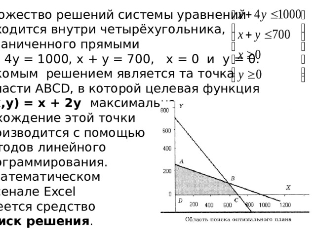 Множество решений системы уравнений находится внутри четырёхугольника,  ограниченного прямыми  x + 4y = 1000, x + y = 700, x = 0 и y = 0. Искомым решением является та точка  области ABCD, в которой целевая функция F(x,y) = x + 2y максимальна. Нахождение этой точки производится с помощью методов линейного программирования. В математическом арсенале Excel имеется средство Поиск решения .  