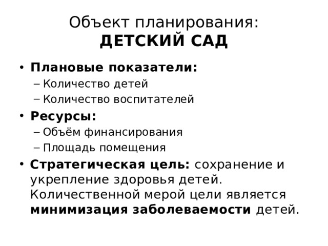 Объект планирования:  ДЕТСКИЙ САД Плановые показатели: Количество детей Количество воспитателей Количество детей Количество воспитателей Ресурсы: Объём финансирования Площадь помещения Объём финансирования Площадь помещения Стратегическая цель: сохранение и укрепление здоровья детей. Количественной мерой цели является минимизация заболеваемости детей. 