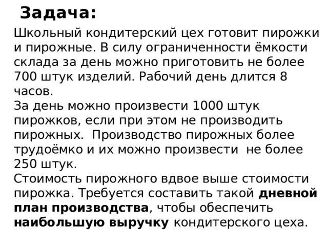 Задача: Школьный кондитерский цех готовит пирожки и пирожные. В силу ограниченности ёмкости склада за день можно приготовить не более 700 штук изделий. Рабочий день длится 8 часов.  За день можно произвести 1000 штук пирожков, если при этом не производить пирожных. Производство пирожных более трудоёмко и их можно произвести не более 250 штук.  Стоимость пирожного вдвое выше стоимости пирожка. Требуется составить такой дневной план производства , чтобы обеспечить наибольшую выручку кондитерского цеха. 