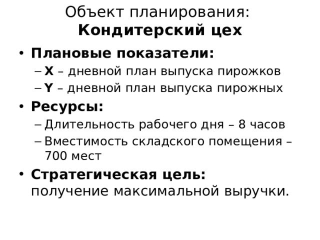 Объект планирования:  Кондитерский цех Плановые показатели: X – дневной план выпуска пирожков Y – дневной план выпуска пирожных X – дневной план выпуска пирожков Y – дневной план выпуска пирожных Ресурсы: Длительность рабочего дня – 8 часов Вместимость складского помещения – 700 мест Длительность рабочего дня – 8 часов Вместимость складского помещения – 700 мест Стратегическая цель:  получение максимальной выручки. 