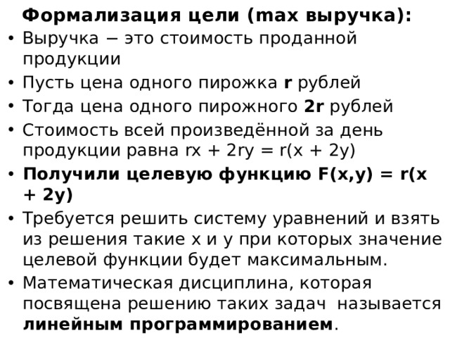 Формализация цели (max выручка): Выручка − это стоимость проданной продукции Пусть цена одного пирожка r рублей Тогда цена одного пирожного 2r рублей Стоимость всей произведённой за день продукции равна rx + 2ry = r(x + 2y) Получили целевую функцию F(x,y) = r(x + 2y) Требуется решить систему уравнений и взять из решения такие х и y при которых значение целевой функции будет максимальным. Математическая дисциплина, которая посвящена решению таких задач называется линейным программированием . Если мы хотим использовать компьютер для решения задачи, то нам нужно построить мат.модель!  