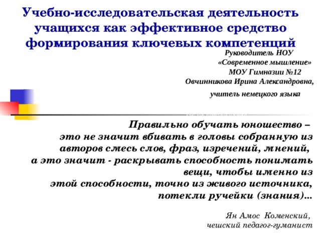 Учебно-исследовательская деятельность учащихся как эффективное средство формирования ключевых компетенций    Руководитель НОУ «Современное мышление» Руководитель НОУ «Современное мышление»  МОУ Гимназии №12  Овчинникова Ирина Александровна,  учитель немецкого языка Александровна, учитель немецкого языка Руководитель НОУ «Современное мышление» МОУ Гимназии №12 Александровна, учитель немецкого языка Руководитель НОУ «Современное немецкого языка Правильно обучать юношество – это не значит вбивать в головы собранную из авторов смесь слов, фраз, изречений, мнений, а это значит - раскрывать способность понимать вещи, чтобы именно из этой способности, точно из живого источника, потекли ручейки (знания)...  Ян Амос Коменский, чешский педагог-гуманист 