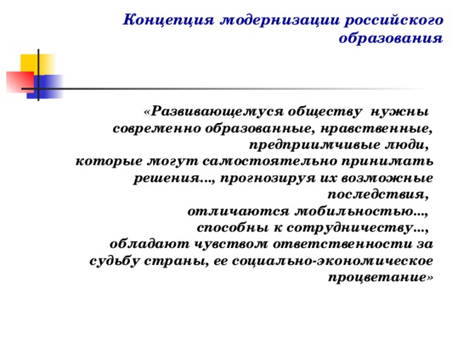 Концепция модернизации российского образования    «Развивающемуся обществу нужны современно образованные, нравственные, предприимчивые люди, которые могут самостоятельно принимать решения..., прогнозируя их возможные последствия, отличаются мобильностью..., способны к сотрудничеству..., обладают чувством ответственности за судьбу страны, ее социально-экономическое процветание»  
