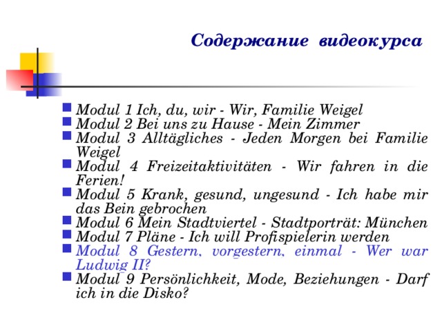 Cодержание видеокурса Modul 1 Ich, du, wir - Wir, Familie Weigel Modul 2 Bei uns zu Hause - Mein Zimmer Modul 3 Allt ä gliches - Jeden Morgen bei Familie Weigel Modul 4 Freizeitaktivit ä ten - Wir fahren in die Ferien! Modul 5 Krank, gesund, ungesund - Ich habe mir das Bein gebrochen Modul 6 Mein Stadtviertel - Stadtportr ä t: M ü nchen Modul 7 Pl ä ne - Ich will Profispielerin werden Modul 8 Gestern, vorgestern, einmal - Wer war Ludwig II? Modul 9 Pers ö nlichkeit, Mode, Beziehungen - Darf ich in die Disko? 