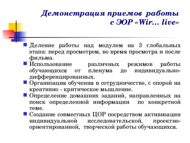 Демонстрация приемов работы  с ЭОР «Wir… live» Деление работы над модулем на 3 глобальных этапа: перед просмотром, во время просмотра и после фильма. Использование различных режимов работы обучающихся от пленума до индивидуально-дифференцированных. Организация обучения в сотрудничестве, с опорой на креативно - критическое мышление. Определение домашних заданий, направленных на поиск определенной информации по конкретной теме. Создание совместных ЦОР посредством активизации индивидуальной исследовательской, проектно-ориентированной, творческой работы обучающихся.   