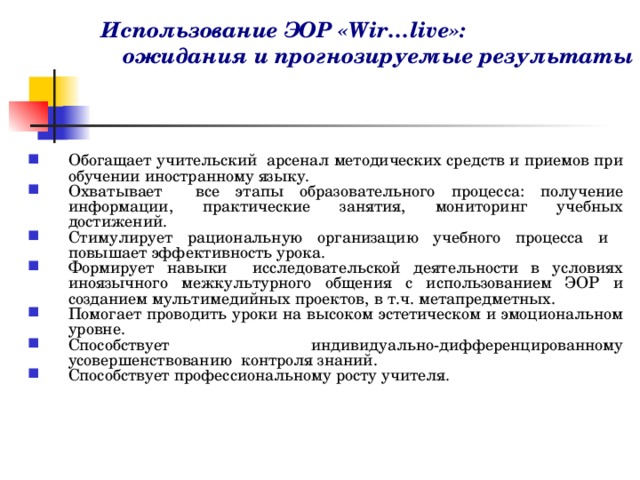 Использование ЭОР «Wir…live»: ожидания и прогнозируемые результаты Обогащает учительский арсенал методических средств и приемов при обучении иностранному языку. Охватывает все этапы образовательного процесса: получение информации, практические занятия, мониторинг учебных достижений. Стимулирует рациональную организацию учебного процесса и повышает эффективность урока. Формирует навыки исследовательской деятельности в условиях иноязычного межкультурного общения с использованием ЭОР и созданием мультимедийных проектов, в т.ч. метапредметных. Помогает проводить уроки на высоком эстетическом и эмоциональном уровне. Способствует индивидуально-дифференцированному усовершенствованию контроля знаний. Способствует профессиональному росту учителя. 