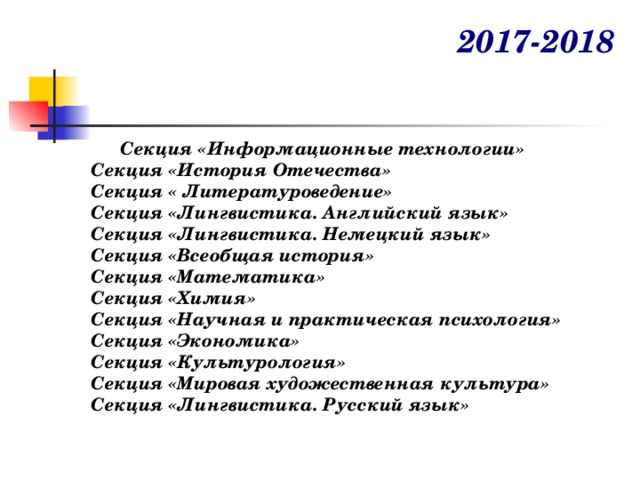 2017-2018   Секция «Информационные технологии» Секция «История Отечества» Секция « Литературоведение» Секция «Лингвистика. Английский язык» Секция «Лингвистика. Немецкий язык» Секция «Всеобщая история» Секция «Математика» Секция «Химия» Секция «Научная и практическая психология» Секция «Экономика» Секция «Культурология» Секция «Мировая художественная культура» Секция «Лингвистика. Русский язык» 