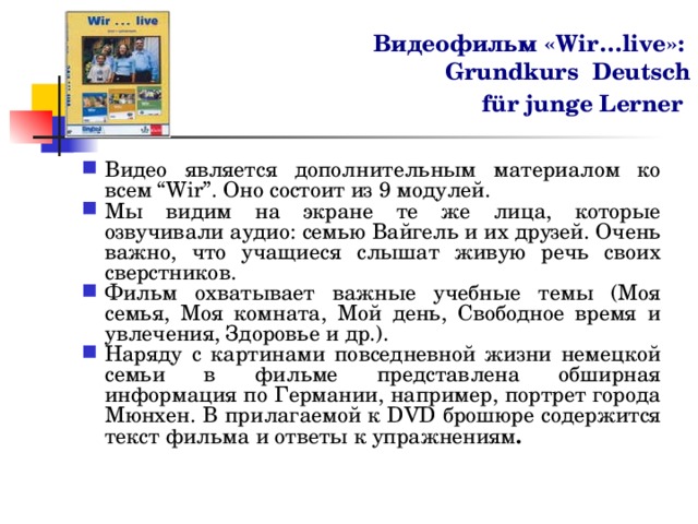 Видеофильм «Wir…live»:  Grundkurs  Deutsch   für junge Lerner  Видео является дополнительным материалом ко всем “Wir”. Оно состоит из 9 модулей. Мы видим на экране те же лица, которые озвучивали аудио: семью Вайгель и их друзей. Очень важно, что учащиеся слышат живую речь своих сверстников. Фильм охватывает важные учебные темы (Моя семья, Моя комната, Мой день, Свободное время и увлечения, Здоровье и др.). Наряду с картинами повседневной жизни немецкой семьи в фильме представлена обширная информация по Германии, например, портрет города Мюнхен. В прилагаемой к DVD брошюре содержится текст фильма и ответы к упражнениям . 
