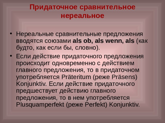 Придаточное сравнительное нереальное   Нереальные сравнительные предложения вводятся союзами als ob, als wenn, als (как будто, как если бы, словно). Если действие придаточного предложения происходит одновременно с действием главного предложения, то в придаточном употребляется Präteritum (реже Präsens) Konjunktiv. Если действие придаточного предшествует действию главного предложения, то в нем употребляется Plusquamperfekt (реже Perfekt) Konjunktiv. 