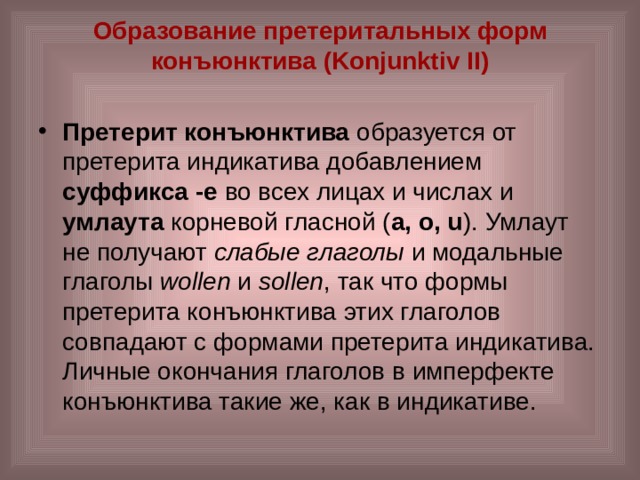 Образование претеритальных форм конъюнктива (Konjunktiv II)   Претерит конъюнктива образуется от претерита индикатива добавлением суффикса -e во всех лицах и числах и умлаута корневой гласной ( а, o, u ). Умлаут не получают слабые глаголы и модальные глаголы wollen и sollen , так что формы претерита конъюнктива этих глаголов совпадают с формами претерита индикатива. Личные окончания глаголов в имперфекте конъюнктива такие же, как в индикативе. 