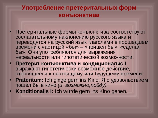 Употребление претеритальных форм конъюнктива   Претеритальные формы конъюнктива соответствуют сослагательному наклонению русского языка и переводятся на русский язык глаголами в прошедшем времени с частицей «бы» – «пришел бы», «сделал бы». Они употребляются для выражения нереальности или гипотетической возможности. Претерит конъюнктива и кондиционалис I выражают гипотетически возможное действие, относящееся к настоящему или будущему времени: Prateritum:  Ich ginge gern ins Kino. Я с удовольствием пошел бы в кино (и, возможно,пойду). Konditionalis I:  Ich würde gern ins Kino gehen. 