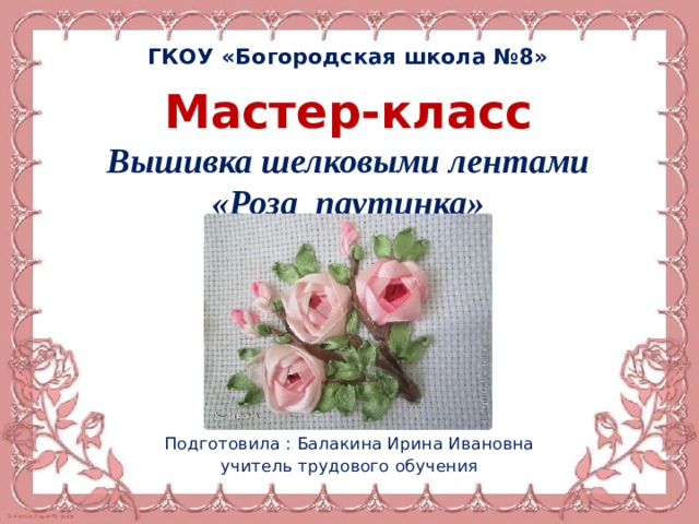 ГКОУ «Богородская школа №8» Мастер-класс Вышивка шелковыми лентами «Роза паутинка» Подготовила : Балакина Ирина Ивановна учитель трудового обучения 