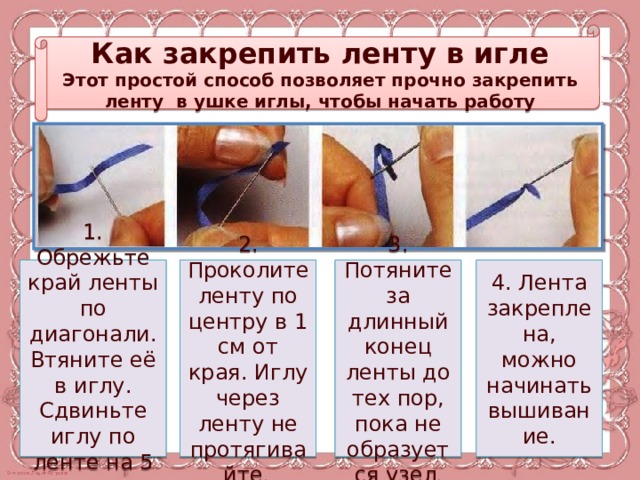Как закрепить ленту в игле Этот простой способ позволяет прочно закрепить ленту в ушке иглы, чтобы начать работу 1. Обрежьте край ленты по диагонали. Втяните её в иглу. Сдвиньте иглу по ленте на 5 см 2. Проколите ленту по центру в 1 см от края. Иглу через ленту не протягивайте . 3. Потяните за длинный конец ленты до тех пор, пока не образуется узел . 4. Лента закреплена, можно начинать вышивание. 