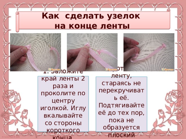 Как сделать узелок на конце ленты 1 . Заложите край ленты 2 раза и проколите по центру иголкой. Иглу вкалывайте со стороны короткого конца. 2. Протяните ленту, стараясь не перекручивать её. Подтягивайте её до тех пор, пока не образуется плоский узелок. 