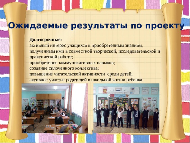 Ожидаемые результаты по проекту Долгосрочные:  активный интерес учащихся к приобретенным знаниям, полученным ими в совместной творческой, исследовательской и практической работе; приобретение коммуникативных навыков; создание сплоченного коллектива; повышение читательской активности среди детей; активное участие родителей в школьной жизни ребенка. 