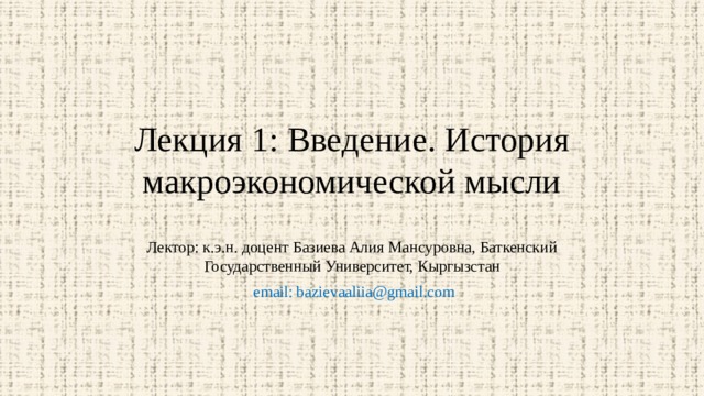 Лекция 1: Введение. История макроэкономической мысли Лектор: к.э.н. доцент Базиева Алия Мансуровна, Баткенский Государственный Университет, Кыргызстан  email: bazievaaliia@gmail.com 