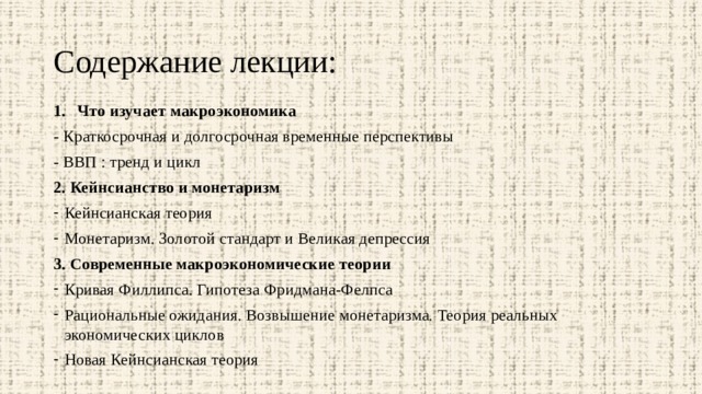 Содержание лекции: Что изучает макроэкономика - Краткосрочная и долгосрочная временные перспективы - ВВП : тренд и цикл 2. Кейнсианство и монетаризм Кейнсианская теория Монетаризм. Золотой стандарт и Великая депрессия 3. Современные макроэкономические теории Кривая Филлипса. Гипотеза Фридмана-Фелпса Рациональные ожидания. Возвышение монетаризма. Теория реальных экономических циклов Новая Кейнсианская теория 